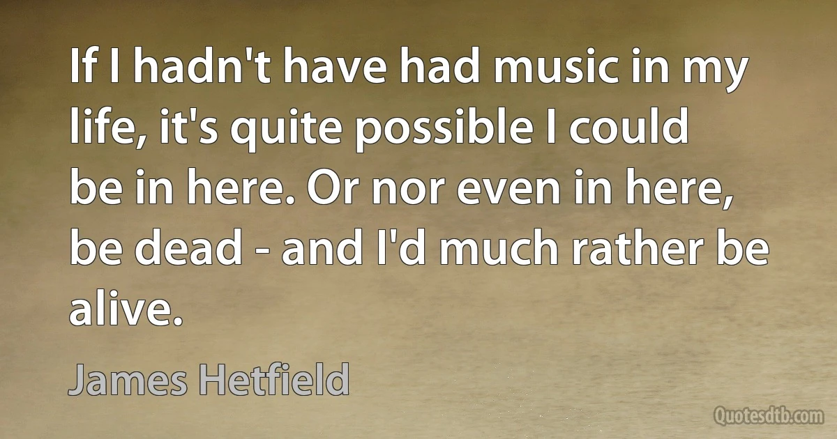 If I hadn't have had music in my life, it's quite possible I could be in here. Or nor even in here, be dead - and I'd much rather be alive. (James Hetfield)