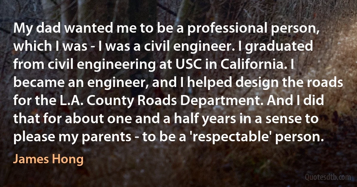 My dad wanted me to be a professional person, which I was - I was a civil engineer. I graduated from civil engineering at USC in California. I became an engineer, and I helped design the roads for the L.A. County Roads Department. And I did that for about one and a half years in a sense to please my parents - to be a 'respectable' person. (James Hong)