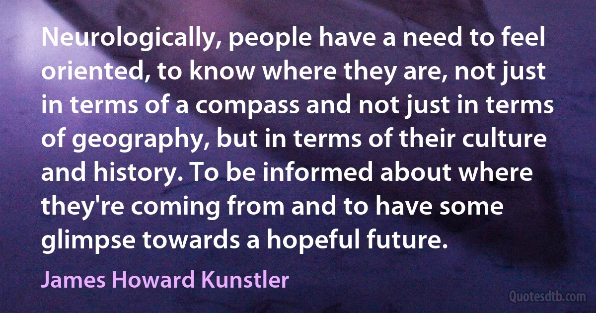 Neurologically, people have a need to feel oriented, to know where they are, not just in terms of a compass and not just in terms of geography, but in terms of their culture and history. To be informed about where they're coming from and to have some glimpse towards a hopeful future. (James Howard Kunstler)