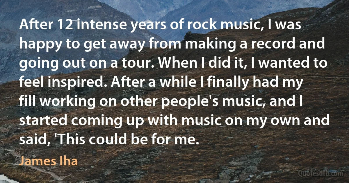 After 12 intense years of rock music, I was happy to get away from making a record and going out on a tour. When I did it, I wanted to feel inspired. After a while I finally had my fill working on other people's music, and I started coming up with music on my own and said, 'This could be for me. (James Iha)