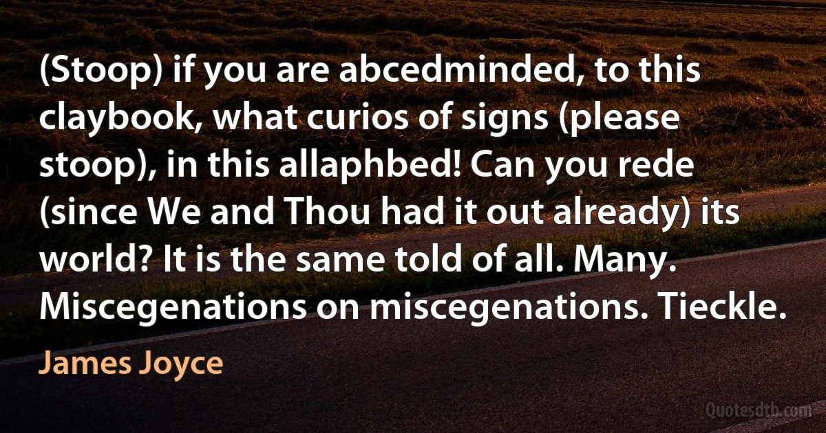 (Stoop) if you are abcedminded, to this claybook, what curios of signs (please stoop), in this allaphbed! Can you rede (since We and Thou had it out already) its world? It is the same told of all. Many. Miscegenations on miscegenations. Tieckle. (James Joyce)