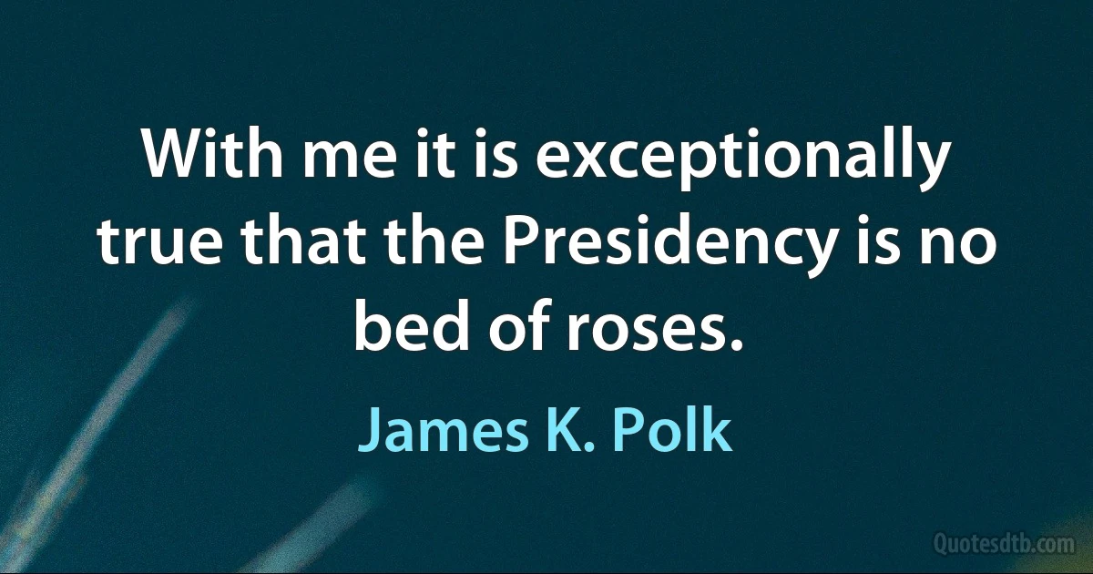 With me it is exceptionally true that the Presidency is no bed of roses. (James K. Polk)