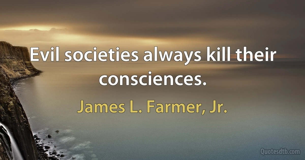 Evil societies always kill their consciences. (James L. Farmer, Jr.)