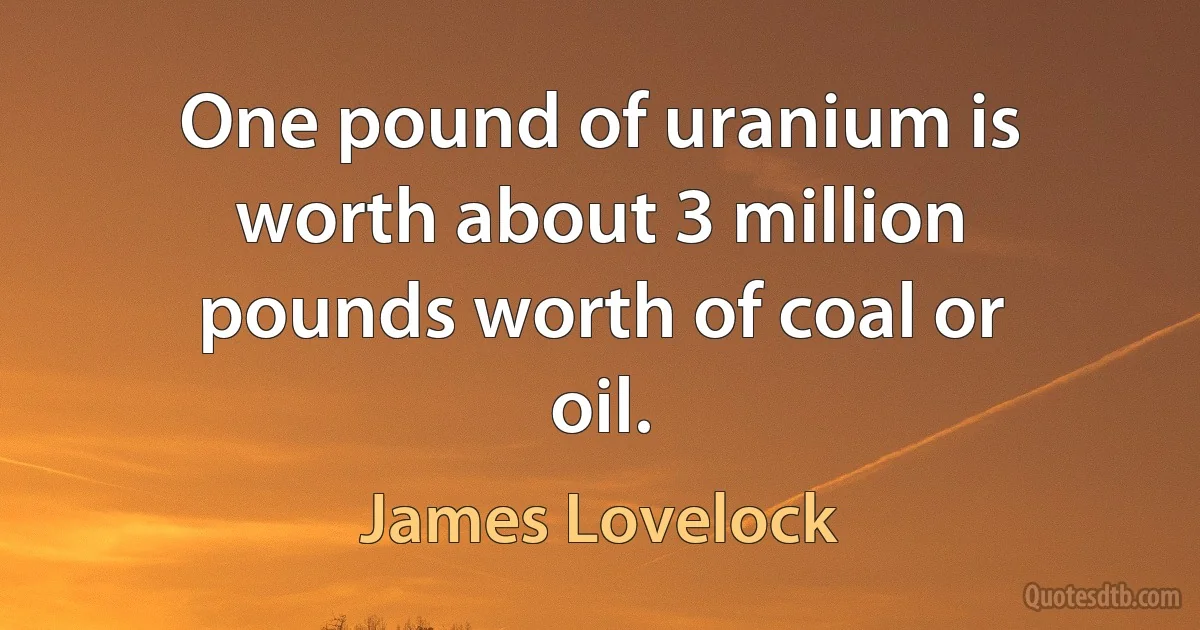 One pound of uranium is worth about 3 million pounds worth of coal or oil. (James Lovelock)