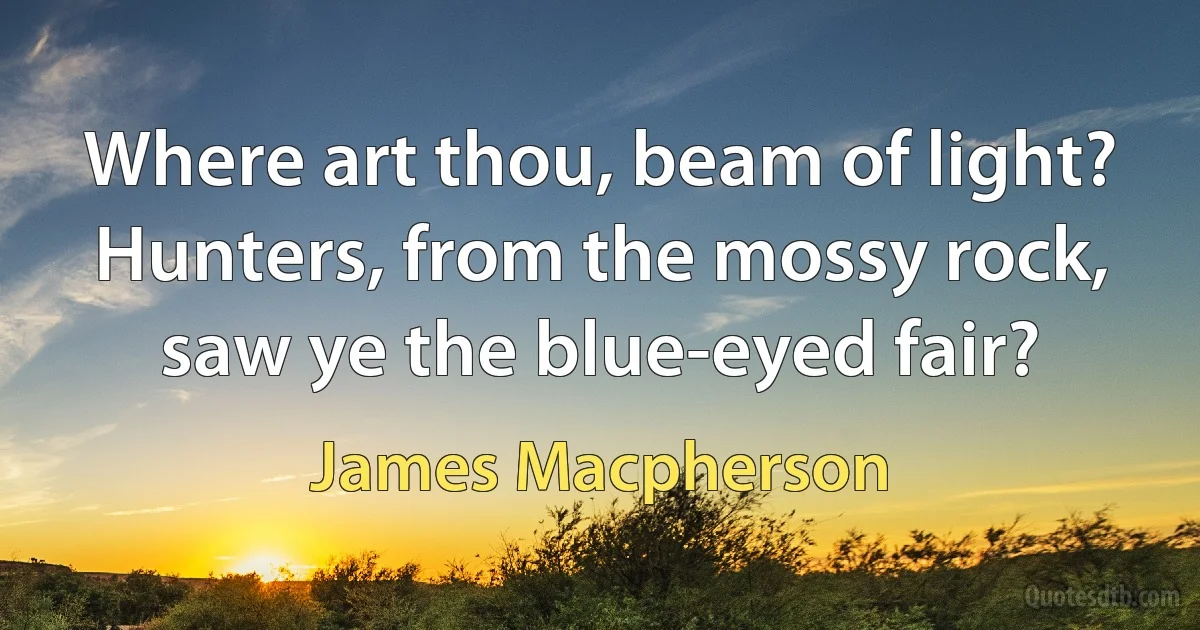 Where art thou, beam of light? Hunters, from the mossy rock, saw ye the blue-eyed fair? (James Macpherson)