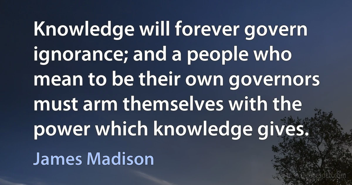 Knowledge will forever govern ignorance; and a people who mean to be their own governors must arm themselves with the power which knowledge gives. (James Madison)