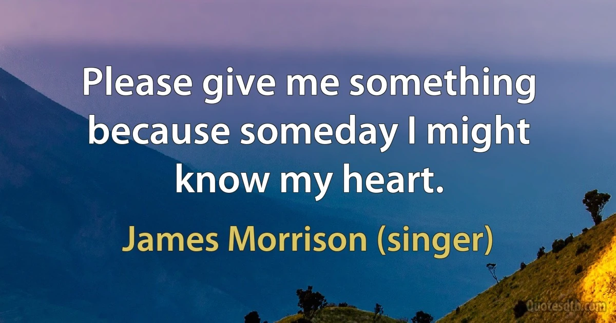 Please give me something
because someday I might know my heart. (James Morrison (singer))