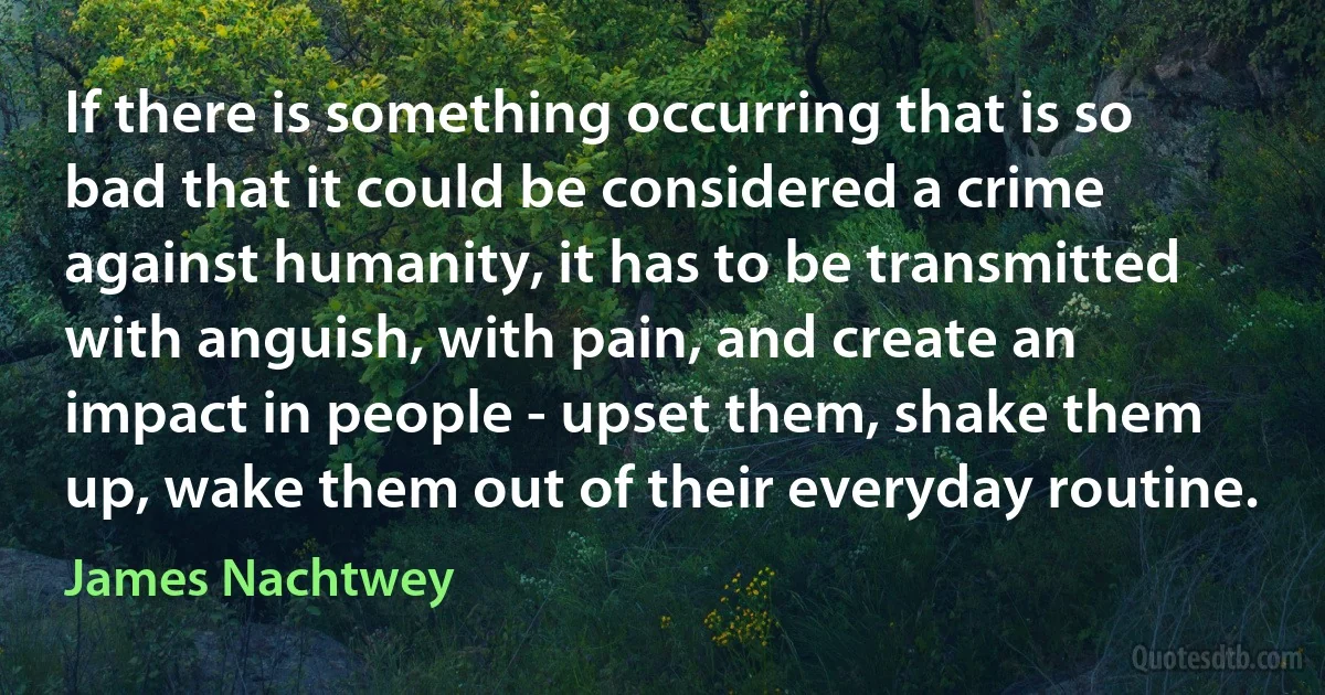 If there is something occurring that is so bad that it could be considered a crime against humanity, it has to be transmitted with anguish, with pain, and create an impact in people - upset them, shake them up, wake them out of their everyday routine. (James Nachtwey)