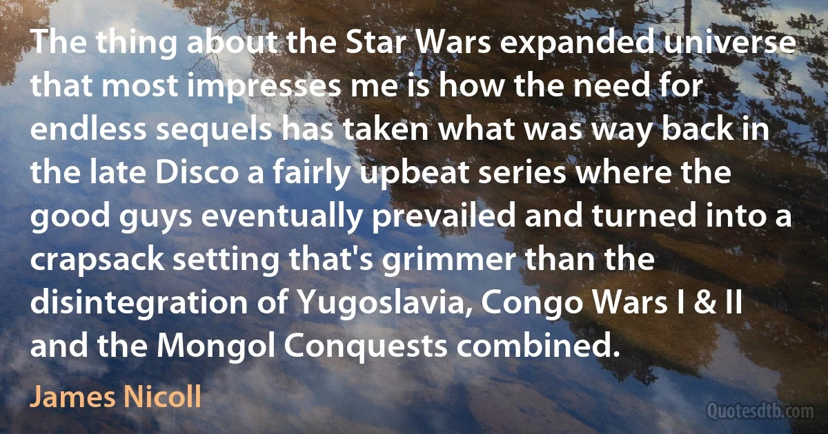 The thing about the Star Wars expanded universe that most impresses me is how the need for endless sequels has taken what was way back in the late Disco a fairly upbeat series where the good guys eventually prevailed and turned into a crapsack setting that's grimmer than the disintegration of Yugoslavia, Congo Wars I & II and the Mongol Conquests combined. (James Nicoll)