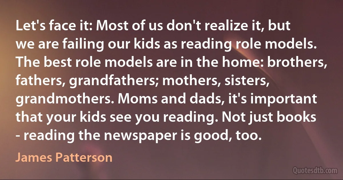 Let's face it: Most of us don't realize it, but we are failing our kids as reading role models. The best role models are in the home: brothers, fathers, grandfathers; mothers, sisters, grandmothers. Moms and dads, it's important that your kids see you reading. Not just books - reading the newspaper is good, too. (James Patterson)