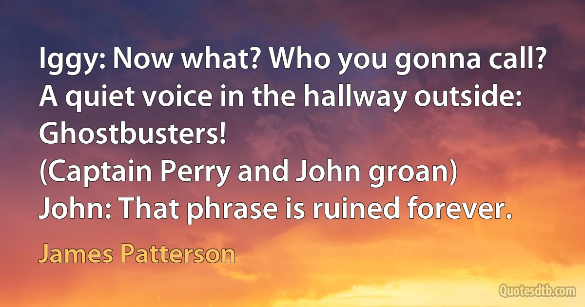 Iggy: Now what? Who you gonna call?
A quiet voice in the hallway outside: Ghostbusters!
(Captain Perry and John groan)
John: That phrase is ruined forever. (James Patterson)