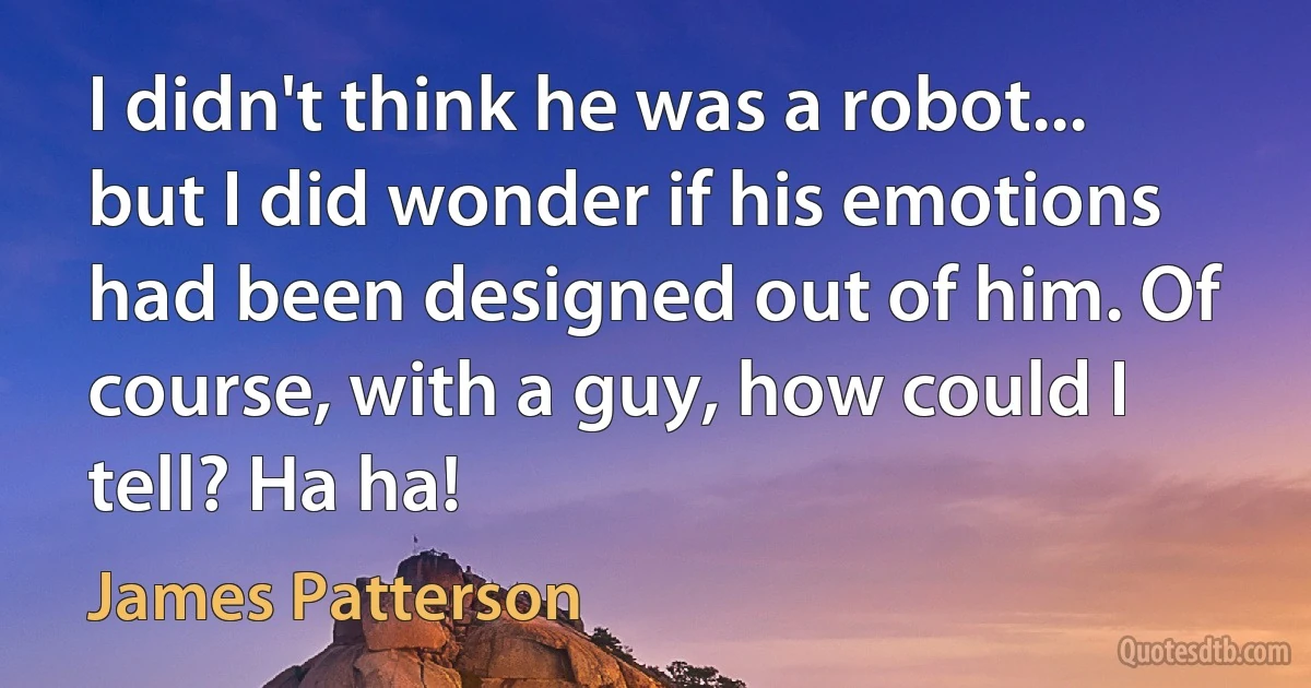 I didn't think he was a robot... but I did wonder if his emotions had been designed out of him. Of course, with a guy, how could I tell? Ha ha! (James Patterson)