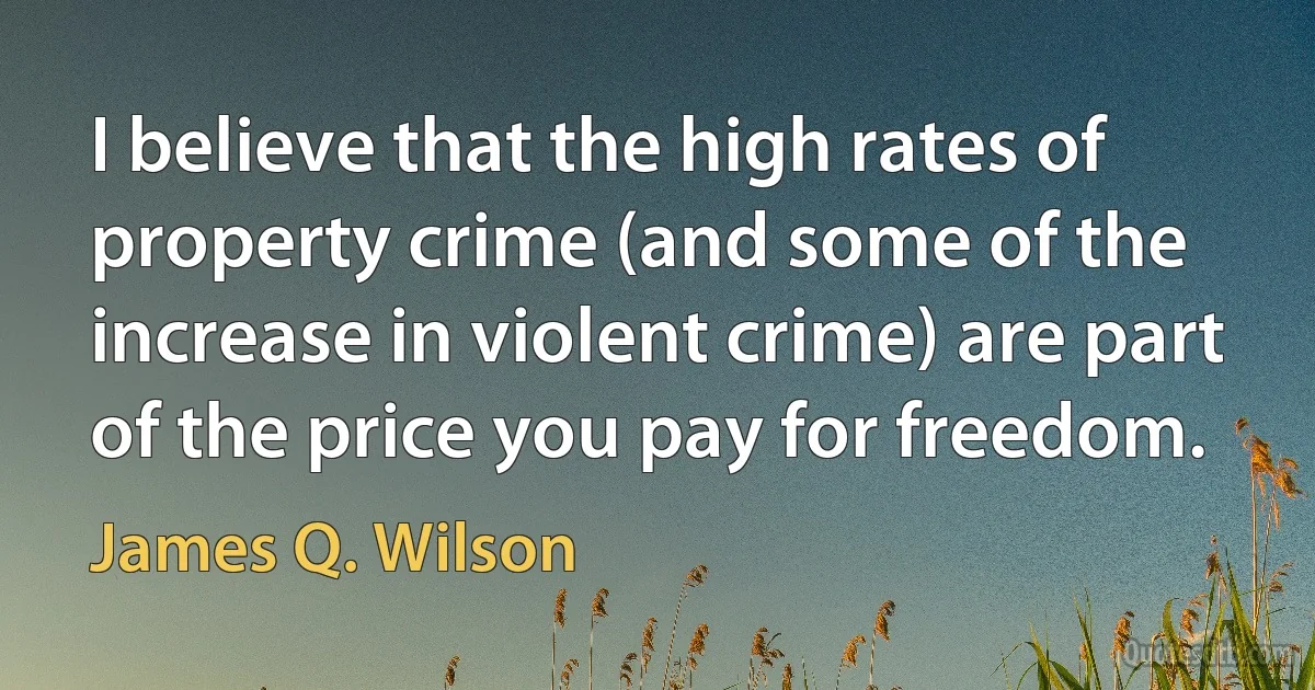 I believe that the high rates of property crime (and some of the increase in violent crime) are part of the price you pay for freedom. (James Q. Wilson)