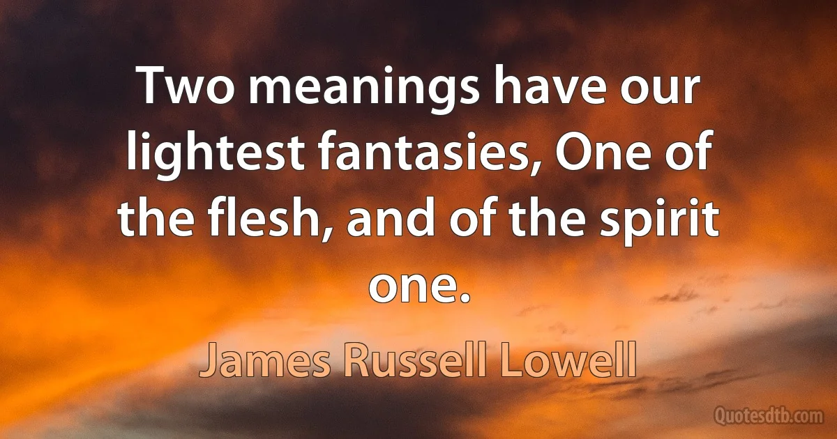 Two meanings have our lightest fantasies, One of the flesh, and of the spirit one. (James Russell Lowell)