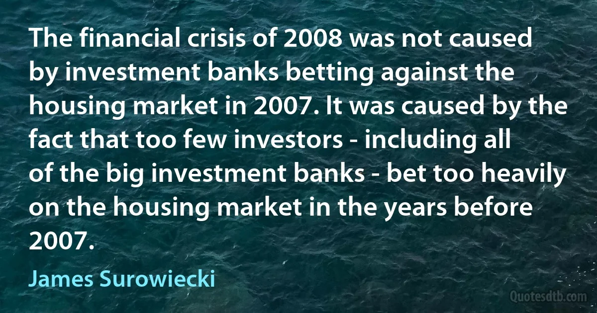 The financial crisis of 2008 was not caused by investment banks betting against the housing market in 2007. It was caused by the fact that too few investors - including all of the big investment banks - bet too heavily on the housing market in the years before 2007. (James Surowiecki)