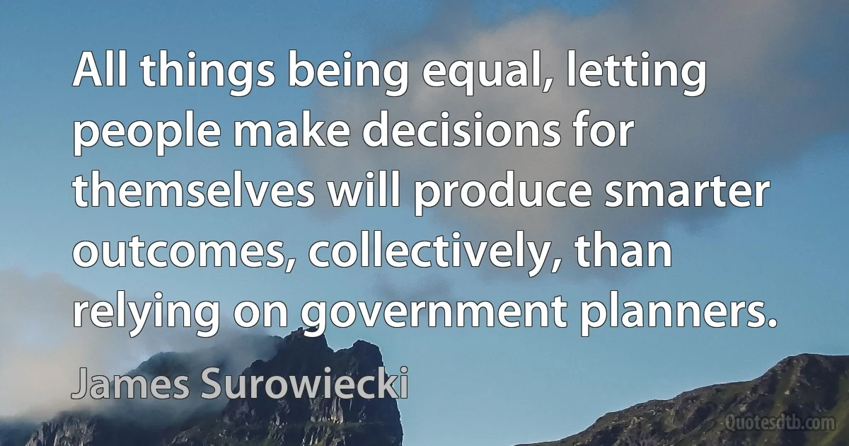 All things being equal, letting people make decisions for themselves will produce smarter outcomes, collectively, than relying on government planners. (James Surowiecki)