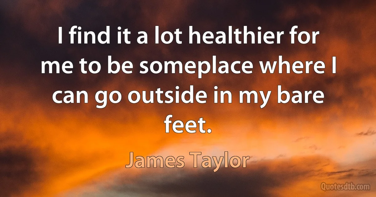 I find it a lot healthier for me to be someplace where I can go outside in my bare feet. (James Taylor)