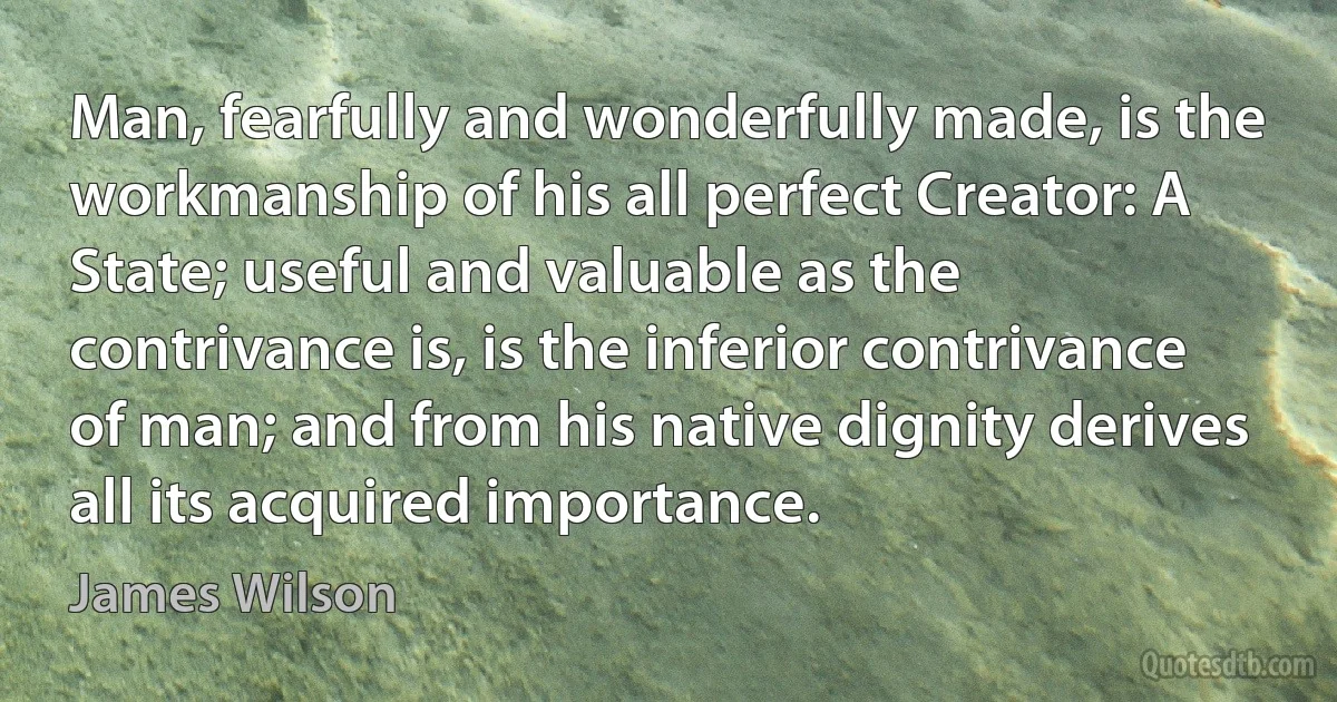 Man, fearfully and wonderfully made, is the workmanship of his all perfect Creator: A State; useful and valuable as the contrivance is, is the inferior contrivance of man; and from his native dignity derives all its acquired importance. (James Wilson)