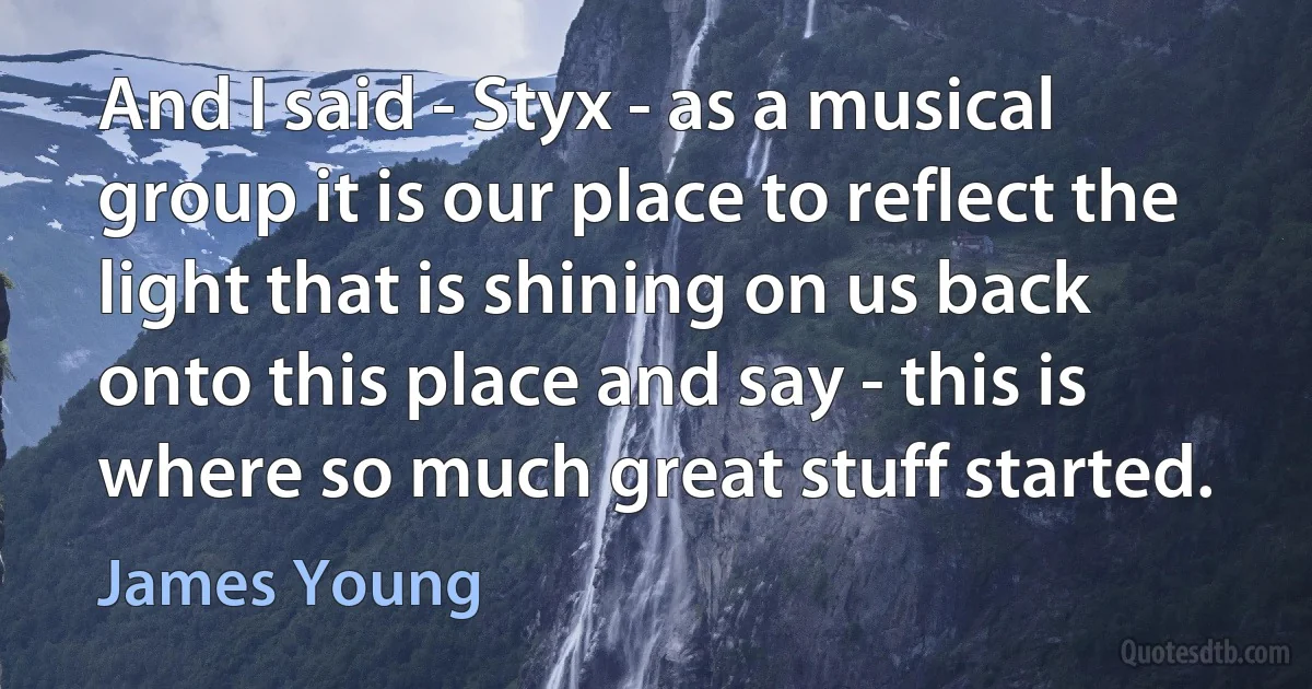 And I said - Styx - as a musical group it is our place to reflect the light that is shining on us back onto this place and say - this is where so much great stuff started. (James Young)