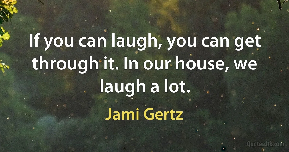 If you can laugh, you can get through it. In our house, we laugh a lot. (Jami Gertz)