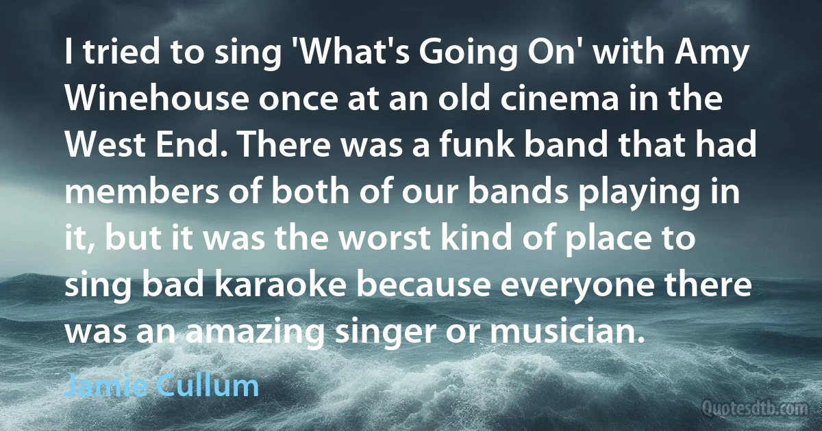 I tried to sing 'What's Going On' with Amy Winehouse once at an old cinema in the West End. There was a funk band that had members of both of our bands playing in it, but it was the worst kind of place to sing bad karaoke because everyone there was an amazing singer or musician. (Jamie Cullum)