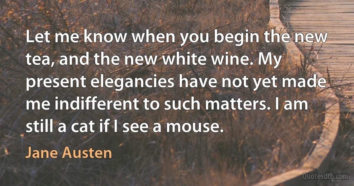 Let me know when you begin the new tea, and the new white wine. My present elegancies have not yet made me indifferent to such matters. I am still a cat if I see a mouse. (Jane Austen)