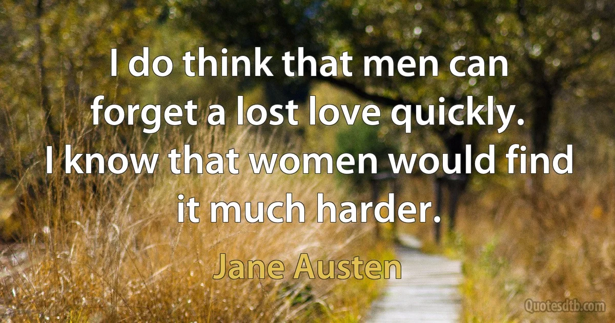 I do think that men can forget a lost love quickly. I know that women would find it much harder. (Jane Austen)