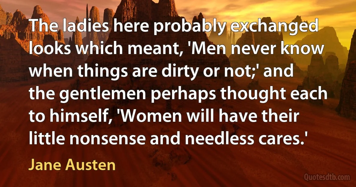 The ladies here probably exchanged looks which meant, 'Men never know when things are dirty or not;' and the gentlemen perhaps thought each to himself, 'Women will have their little nonsense and needless cares.' (Jane Austen)