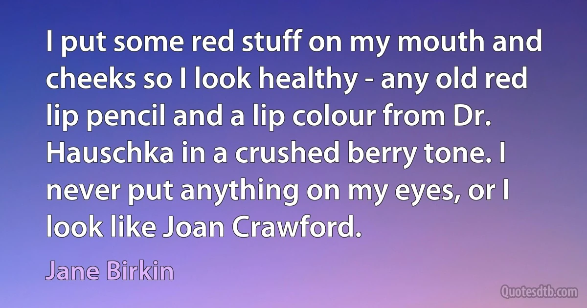 I put some red stuff on my mouth and cheeks so I look healthy - any old red lip pencil and a lip colour from Dr. Hauschka in a crushed berry tone. I never put anything on my eyes, or I look like Joan Crawford. (Jane Birkin)