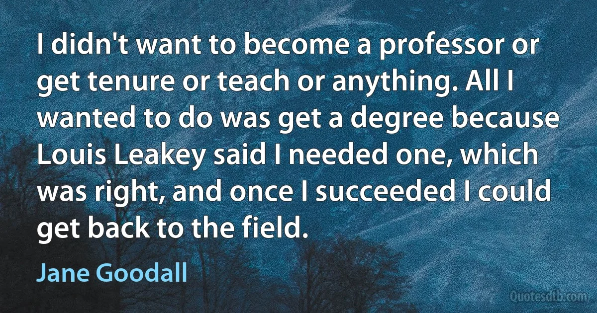 I didn't want to become a professor or get tenure or teach or anything. All I wanted to do was get a degree because Louis Leakey said I needed one, which was right, and once I succeeded I could get back to the field. (Jane Goodall)