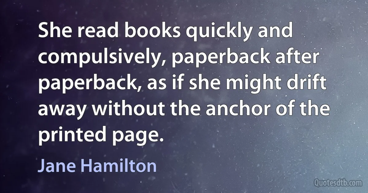 She read books quickly and compulsively, paperback after paperback, as if she might drift away without the anchor of the printed page. (Jane Hamilton)