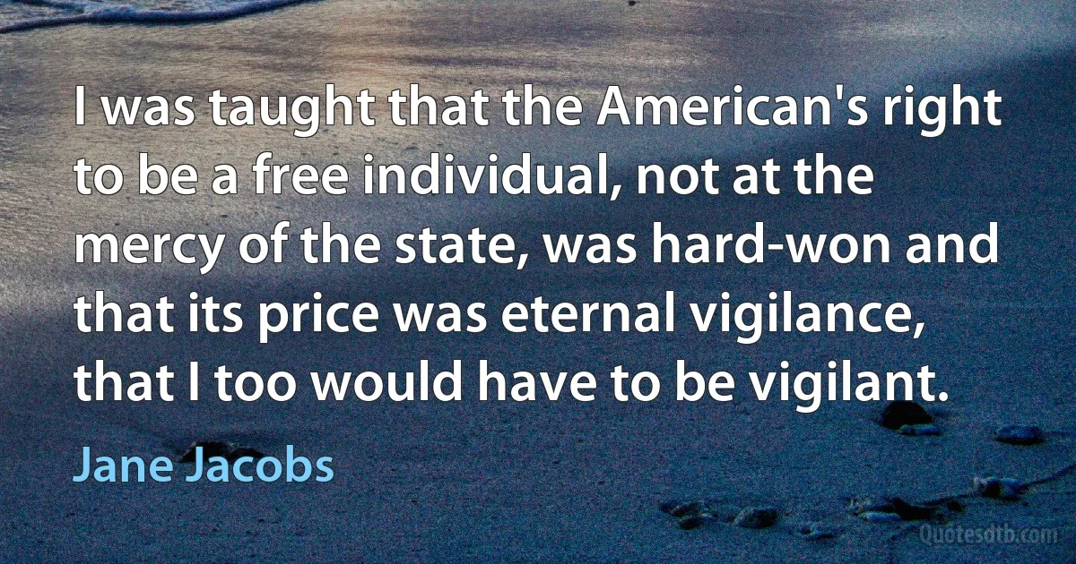 I was taught that the American's right to be a free individual, not at the mercy of the state, was hard-won and that its price was eternal vigilance, that I too would have to be vigilant. (Jane Jacobs)