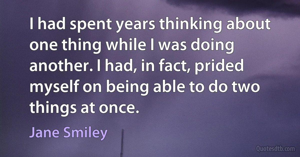 I had spent years thinking about one thing while I was doing another. I had, in fact, prided myself on being able to do two things at once. (Jane Smiley)