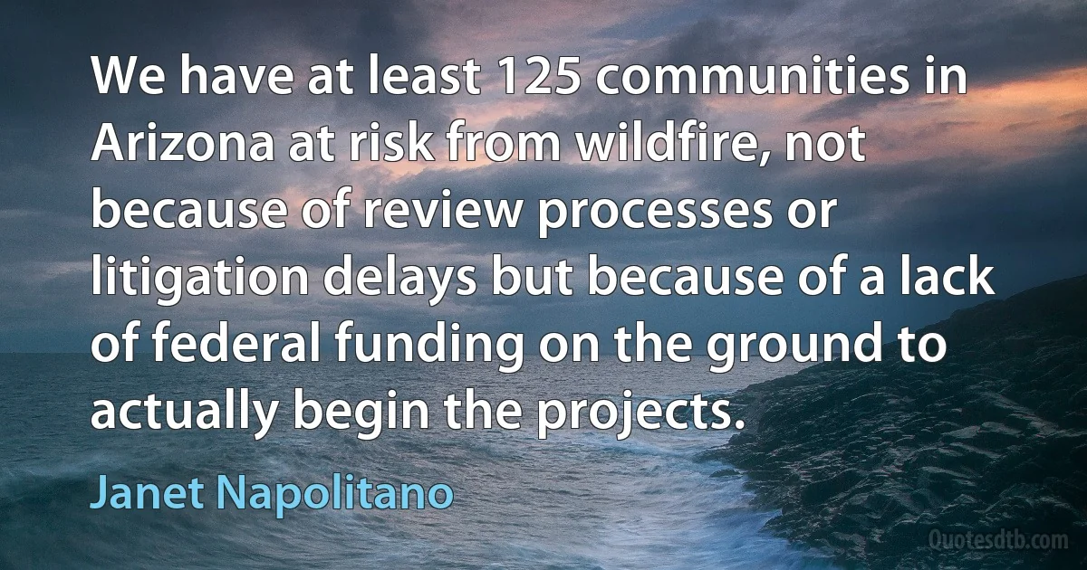 We have at least 125 communities in Arizona at risk from wildfire, not because of review processes or litigation delays but because of a lack of federal funding on the ground to actually begin the projects. (Janet Napolitano)