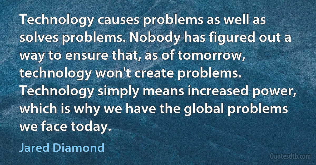 Technology causes problems as well as solves problems. Nobody has figured out a way to ensure that, as of tomorrow, technology won't create problems. Technology simply means increased power, which is why we have the global problems we face today. (Jared Diamond)