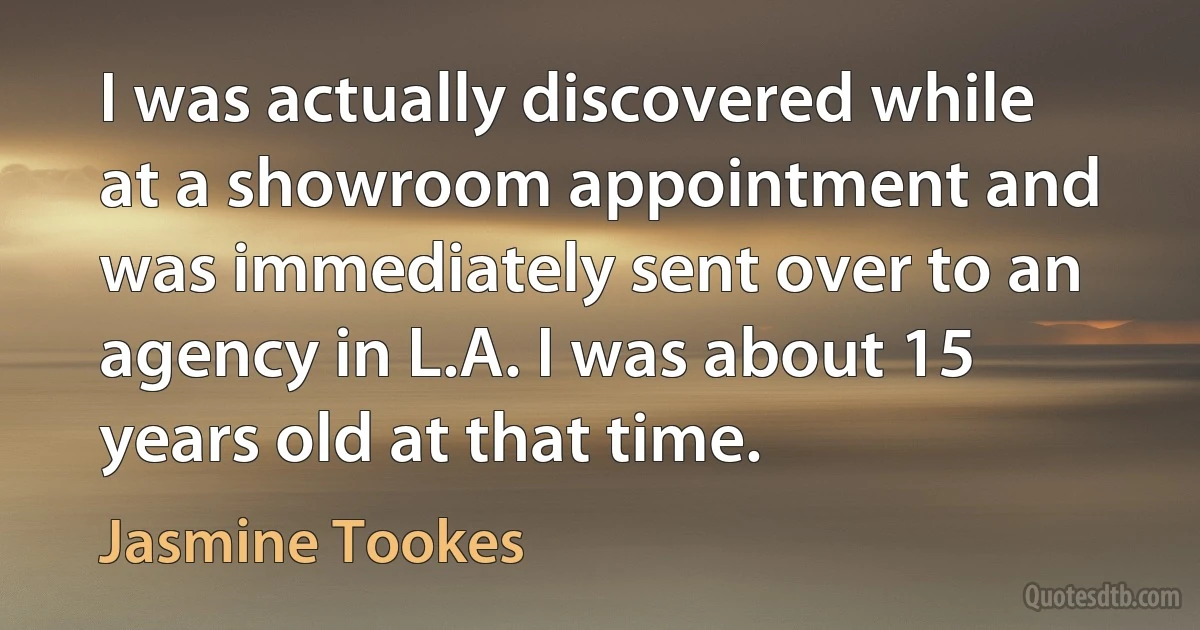 I was actually discovered while at a showroom appointment and was immediately sent over to an agency in L.A. I was about 15 years old at that time. (Jasmine Tookes)