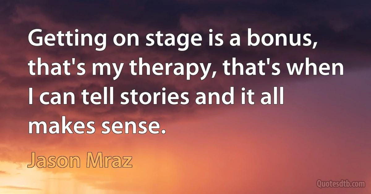 Getting on stage is a bonus, that's my therapy, that's when I can tell stories and it all makes sense. (Jason Mraz)