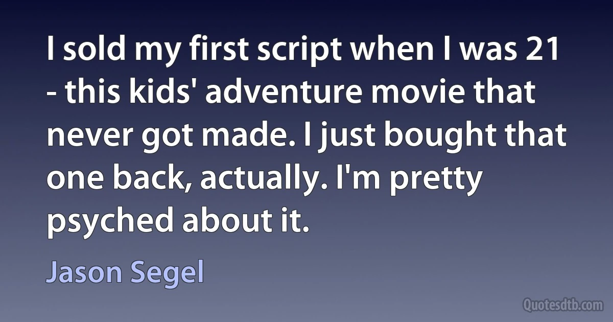 I sold my first script when I was 21 - this kids' adventure movie that never got made. I just bought that one back, actually. I'm pretty psyched about it. (Jason Segel)