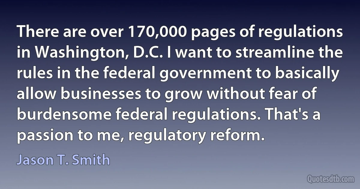 There are over 170,000 pages of regulations in Washington, D.C. I want to streamline the rules in the federal government to basically allow businesses to grow without fear of burdensome federal regulations. That's a passion to me, regulatory reform. (Jason T. Smith)