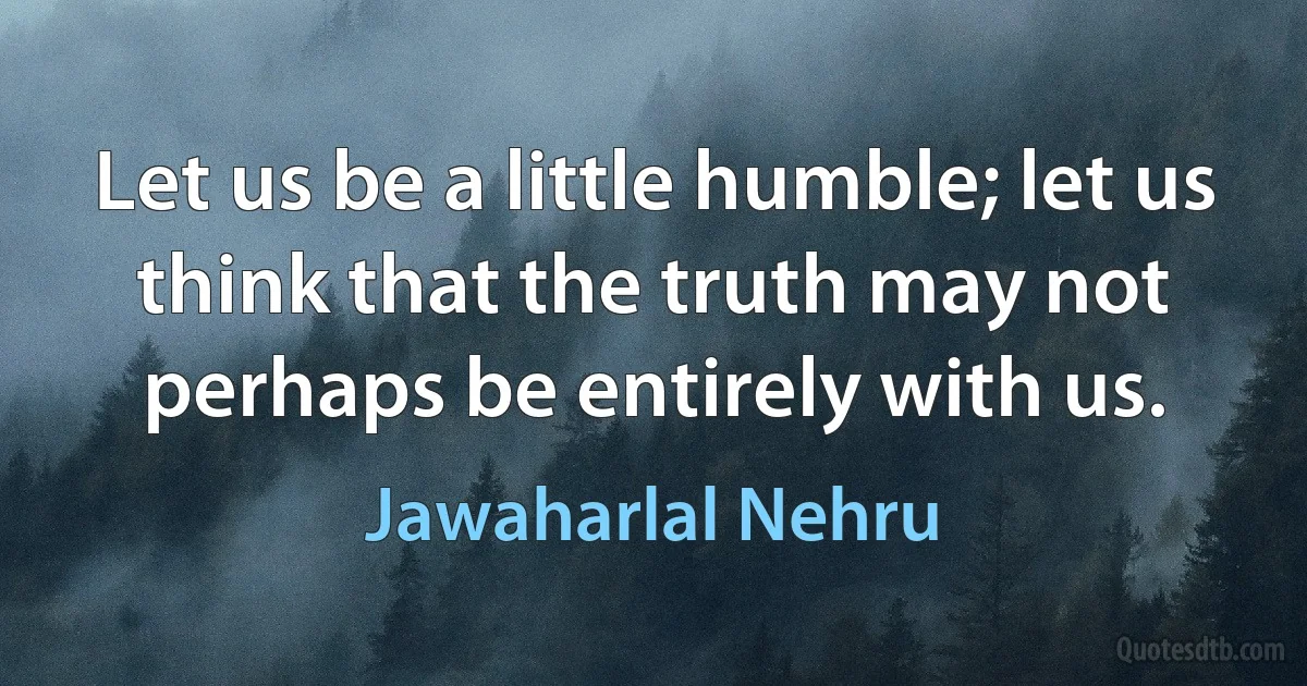 Let us be a little humble; let us think that the truth may not perhaps be entirely with us. (Jawaharlal Nehru)