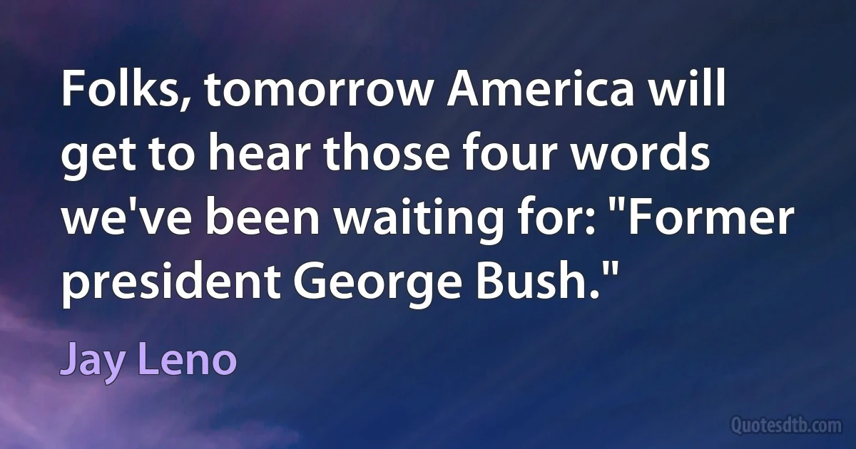 Folks, tomorrow America will get to hear those four words we've been waiting for: "Former president George Bush." (Jay Leno)