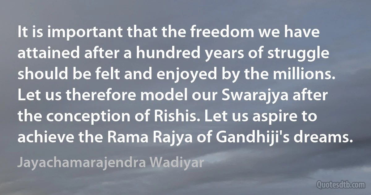 It is important that the freedom we have attained after a hundred years of struggle should be felt and enjoyed by the millions. Let us therefore model our Swarajya after the conception of Rishis. Let us aspire to achieve the Rama Rajya of Gandhiji's dreams. (Jayachamarajendra Wadiyar)