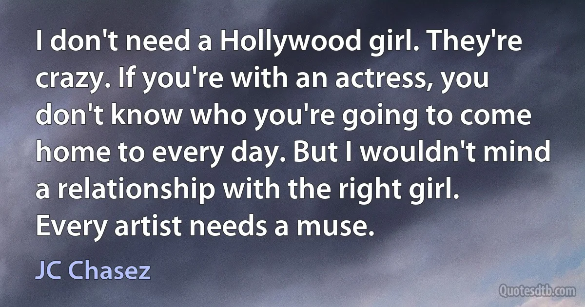 I don't need a Hollywood girl. They're crazy. If you're with an actress, you don't know who you're going to come home to every day. But I wouldn't mind a relationship with the right girl. Every artist needs a muse. (JC Chasez)