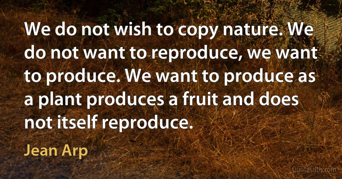 We do not wish to copy nature. We do not want to reproduce, we want to produce. We want to produce as a plant produces a fruit and does not itself reproduce. (Jean Arp)