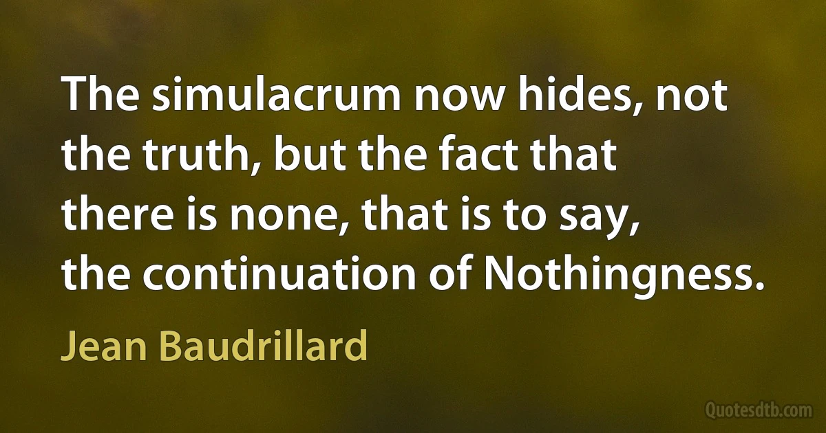 The simulacrum now hides, not the truth, but the fact that there is none, that is to say, the continuation of Nothingness. (Jean Baudrillard)