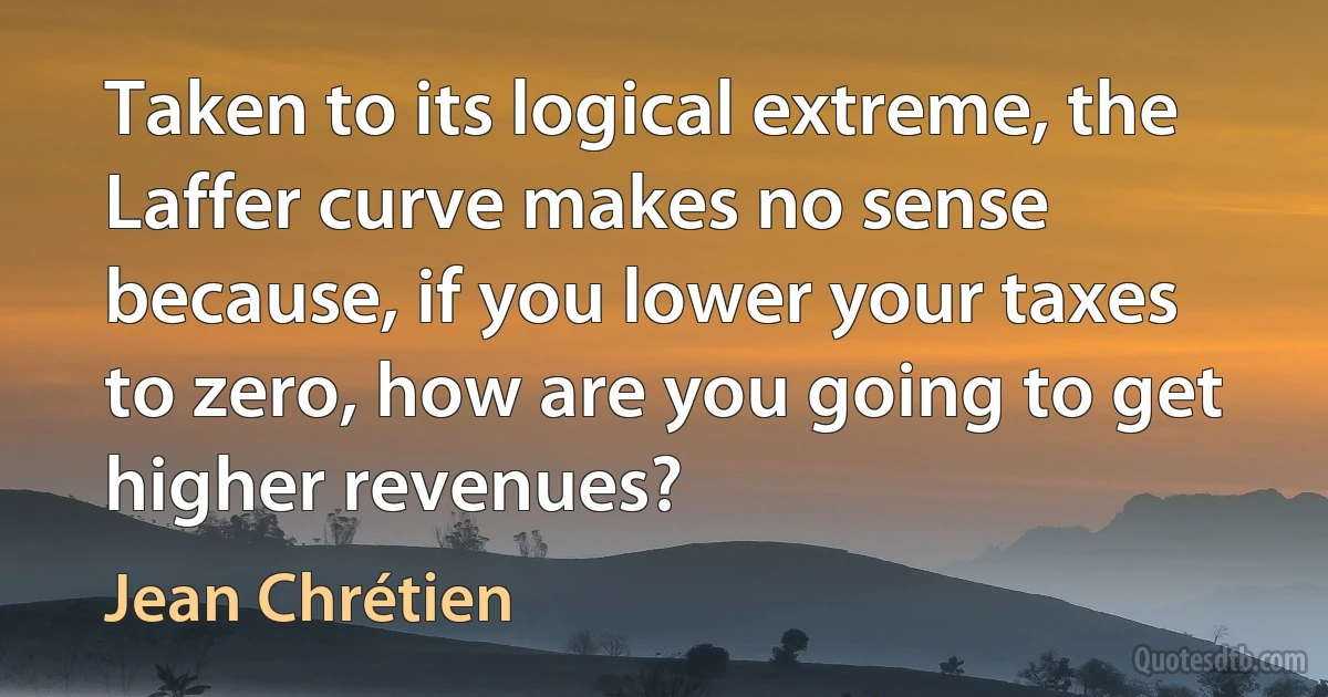 Taken to its logical extreme, the Laffer curve makes no sense because, if you lower your taxes to zero, how are you going to get higher revenues? (Jean Chrétien)