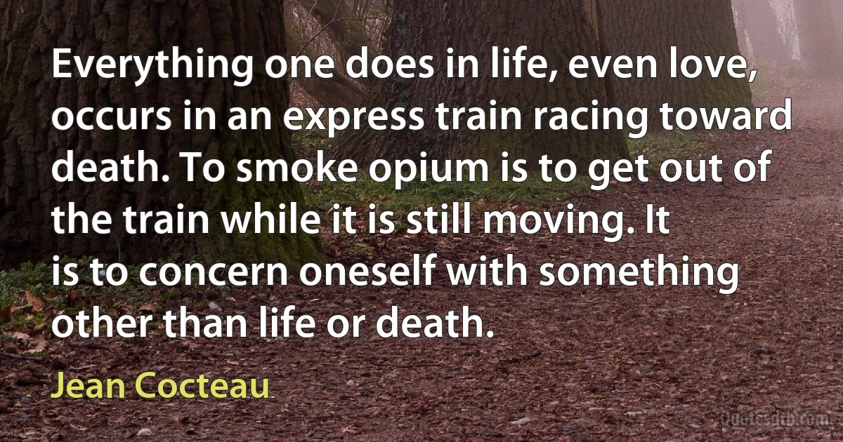 Everything one does in life, even love, occurs in an express train racing toward death. To smoke opium is to get out of the train while it is still moving. It is to concern oneself with something other than life or death. (Jean Cocteau)