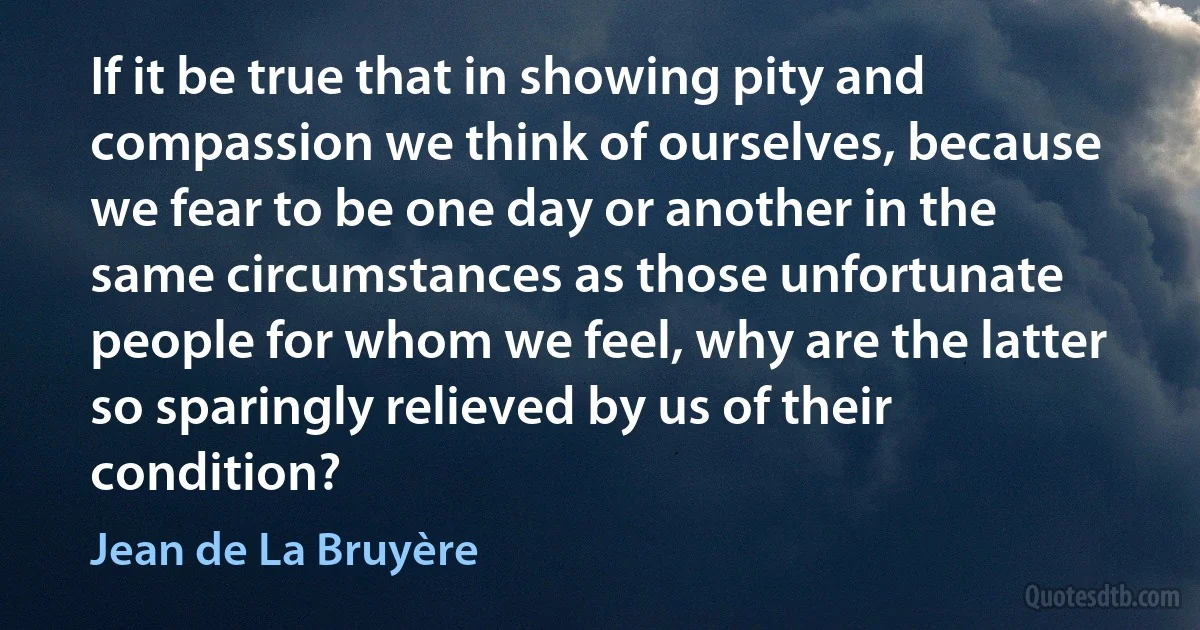 If it be true that in showing pity and compassion we think of ourselves, because we fear to be one day or another in the same circumstances as those unfortunate people for whom we feel, why are the latter so sparingly relieved by us of their condition? (Jean de La Bruyère)