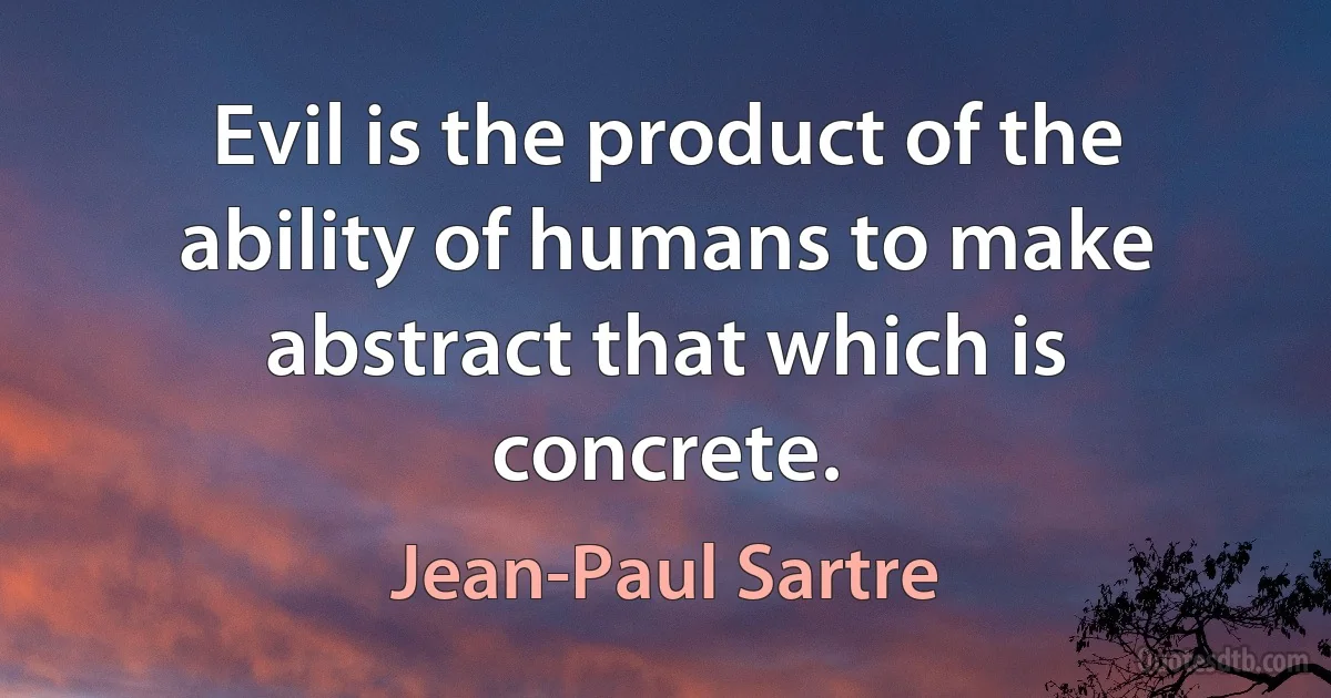 Evil is the product of the ability of humans to make abstract that which is concrete. (Jean-Paul Sartre)