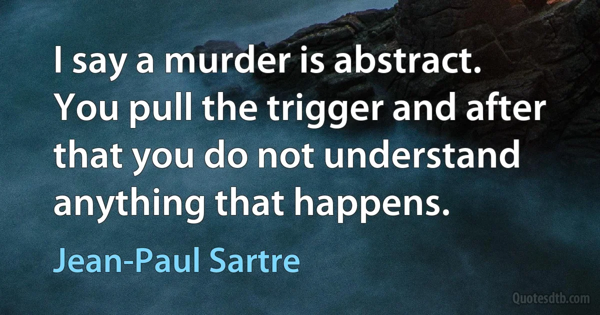 I say a murder is abstract. You pull the trigger and after that you do not understand anything that happens. (Jean-Paul Sartre)